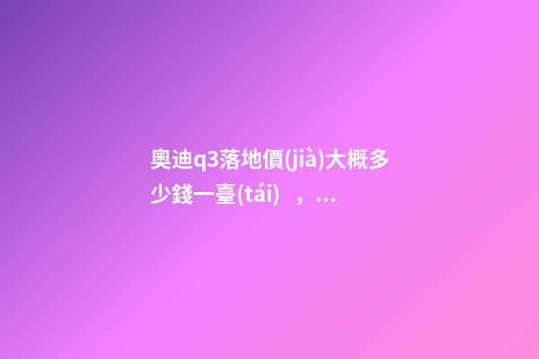 奧迪q3落地價(jià)大概多少錢一臺(tái)，我來(lái)說說，奧迪Q3車友社區(qū)（364期）